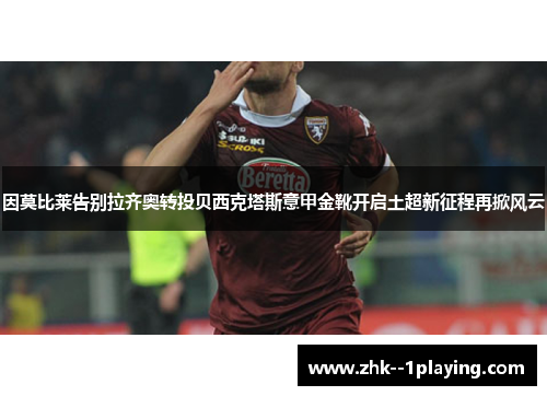 因莫比莱告别拉齐奥转投贝西克塔斯意甲金靴开启土超新征程再掀风云 因莫比莱告别拉齐奥转投贝西克塔斯意甲金靴开启土超新征程再掀风云