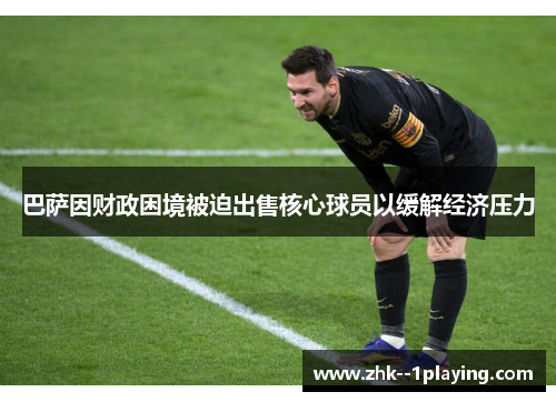 巴萨因财政困境被迫出售核心球员以缓解经济压力 巴萨因财政困境被迫出售核心球员以缓解经济压力