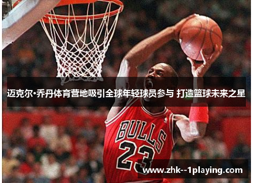 迈克尔·乔丹体育营地吸引全球年轻球员参与 打造篮球未来之星