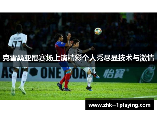 克雷桑亚冠赛场上演精彩个人秀尽显技术与激情