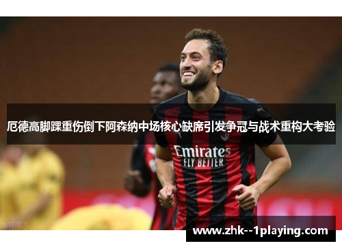 厄德高脚踝重伤倒下阿森纳中场核心缺席引发争冠与战术重构大考验 厄德高脚踝重伤倒下阿森纳中场核心缺席引发争冠与战术重构大考验