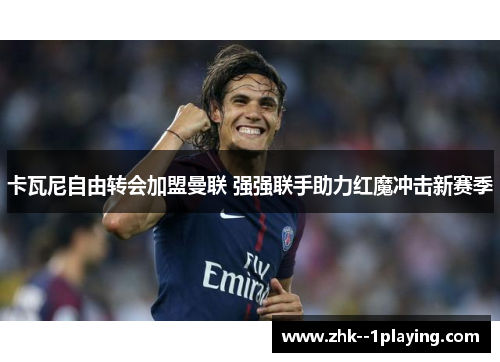 卡瓦尼自由转会加盟曼联 强强联手助力红魔冲击新赛季 卡瓦尼自由转会加盟曼联 强强联手助力红魔冲击新赛季